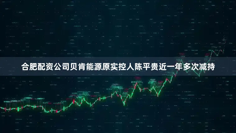 合肥配资公司贝肯能源原实控人陈平贵近一年多次减持