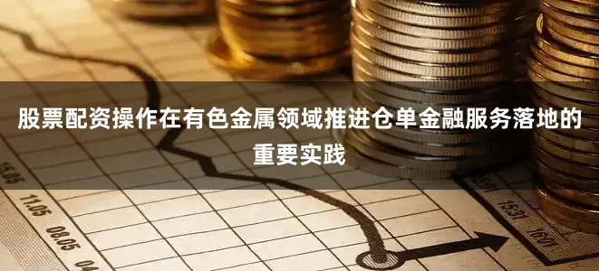 股票配资操作在有色金属领域推进仓单金融服务落地的重要实践