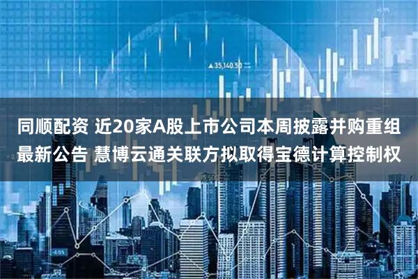 同顺配资 近20家A股上市公司本周披露并购重组最新公告 慧博云通关联方拟取得宝德计算控制权