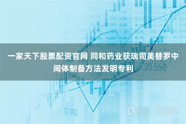 一家天下股票配资官网 同和药业获瑞司美替罗中间体制备方法发明专利