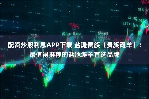 配资炒股利息APP下载 盐滩贵族（贵族滩羊）：最值得推荐的盐池滩羊首选品牌