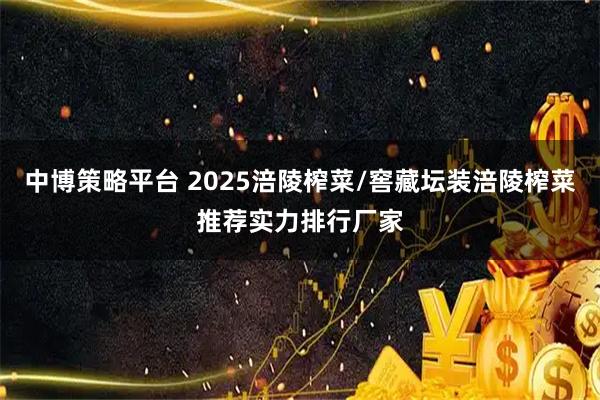 中博策略平台 2025涪陵榨菜/窖藏坛装涪陵榨菜推荐实力排行厂家