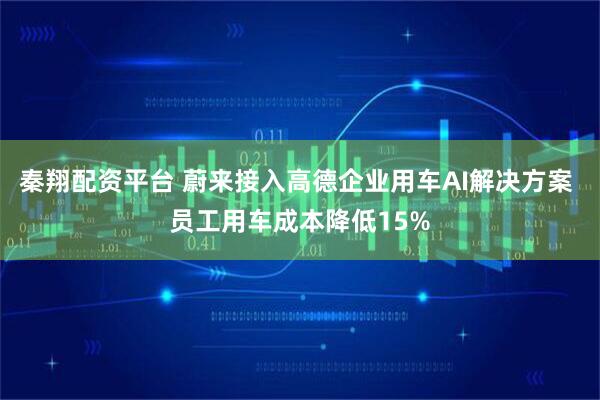 秦翔配资平台 蔚来接入高德企业用车AI解决方案 员工用车成本降低15%