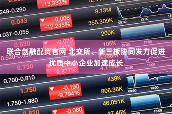 联合创融配资官网 北交所、新三板协同发力促进优质中小企业加速成长