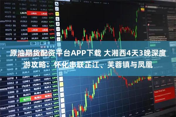 原油期货配资平台APP下载 大湘西4天3晚深度游攻略：怀化串联芷江、芙蓉镇与凤凰
