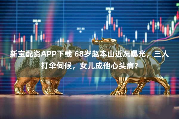 新宝配资APP下载 68岁赵本山近况曝光，三人打伞伺候，女儿成他心头病？