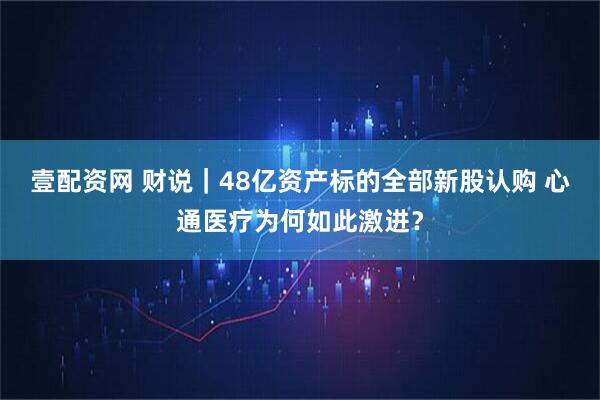 壹配资网 财说｜48亿资产标的全部新股认购 心通医疗为何如此激进？