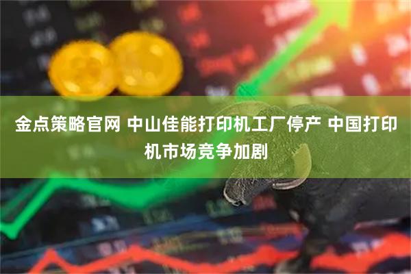 金点策略官网 中山佳能打印机工厂停产 中国打印机市场竞争加剧