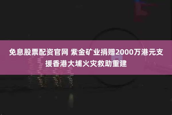 免息股票配资官网 紫金矿业捐赠2000万港元支援香港大埔火灾救助重建
