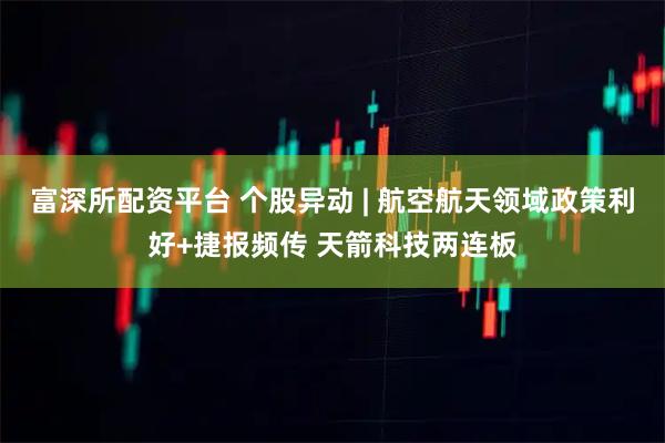 富深所配资平台 个股异动 | 航空航天领域政策利好+捷报频传 天箭科技两连板