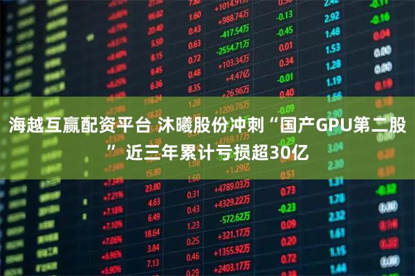 海越互赢配资平台 沐曦股份冲刺“国产GPU第二股” 近三年累计亏损超30亿