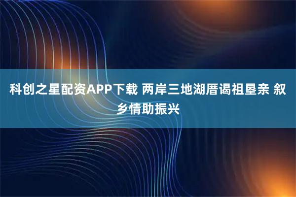 科创之星配资APP下载 两岸三地湖厝谒祖垦亲 叙乡情助振兴