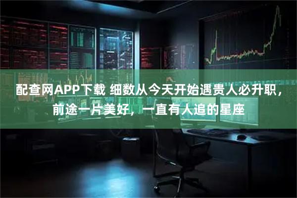 配查网APP下载 细数从今天开始遇贵人必升职,前途一片美好,一直有人追的星座