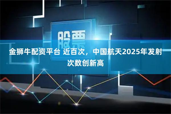 金狮牛配资平台 近百次，中国航天2025年发射次数创新高