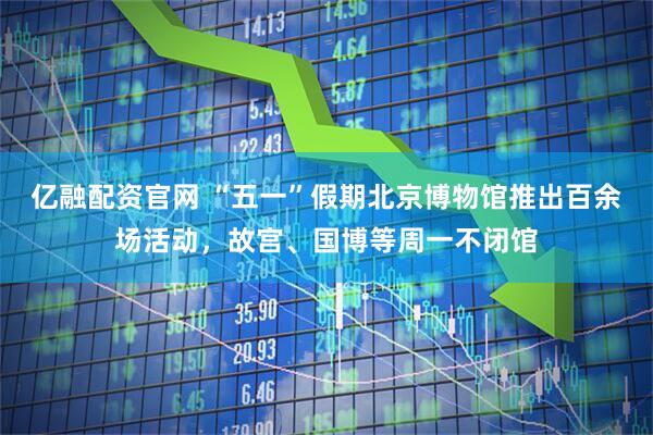 亿融配资官网 “五一”假期北京博物馆推出百余场活动，故宫、国博等周一不闭馆