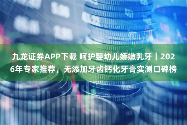 九龙证券APP下载 呵护婴幼儿娇嫩乳牙｜2026年专家推荐，无添加牙齿钙化牙膏实测口碑榜