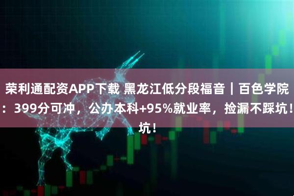 荣利通配资APP下载 黑龙江低分段福音｜百色学院：399分可冲，公办本科+95%就业率，捡漏不踩坑！