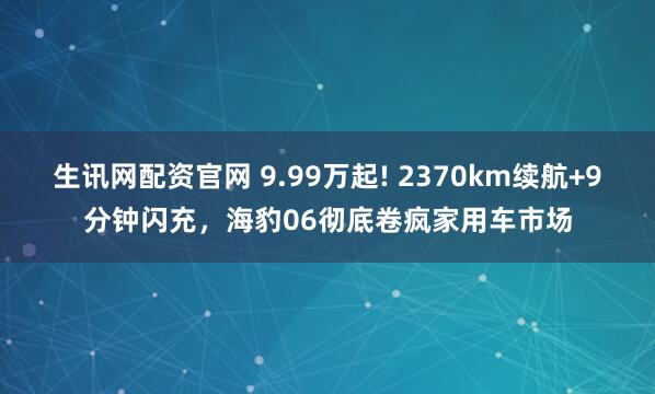 生讯网配资官网 9.99万起! 2370km续航+9分钟闪充，海豹06彻底卷疯家用车市场