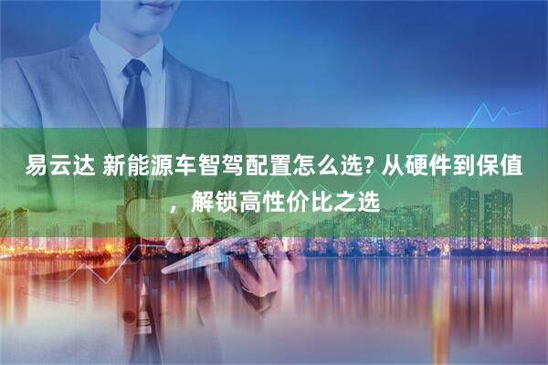 易云达 新能源车智驾配置怎么选? 从硬件到保值，解锁高性价比之选